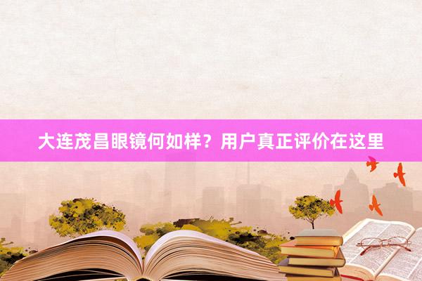 大连茂昌眼镜何如样？用户真正评价在这里