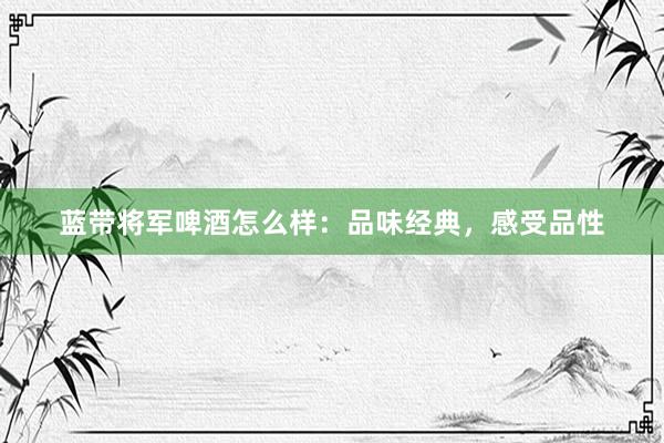 蓝带将军啤酒怎么样：品味经典，感受品性